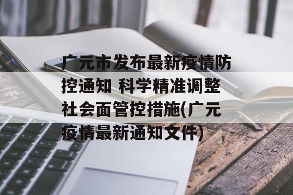 广元市发布最新疫情防控通知 科学精准调整社会面管控措施(广元疫情最新通知文件)