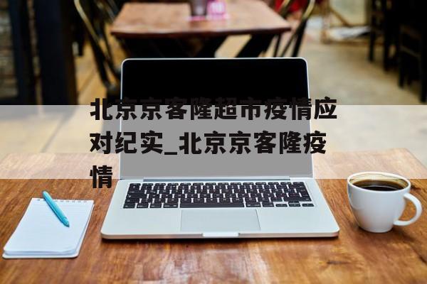 北京京客隆超市疫情应对纪实_北京京客隆疫情 北京京客隆超市疫情应对纪实_北京京客隆疫情