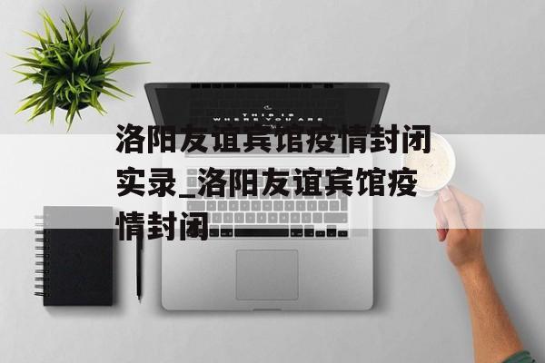 洛阳友谊宾馆疫情封闭实录_洛阳友谊宾馆疫情封闭