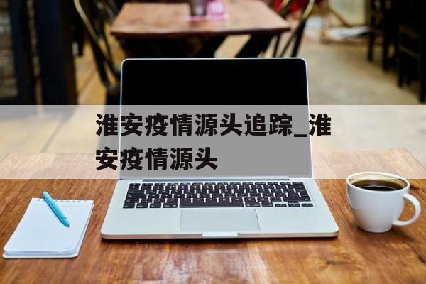 淮安疫情源头追踪_淮安疫情源头 淮安疫情源头追踪_淮安疫情源头