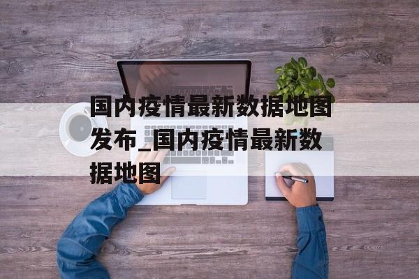 国内疫情最新数据地图发布_国内疫情最新数据地图